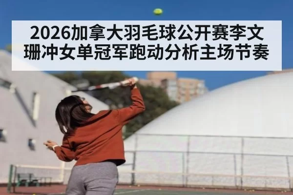 2026加拿大羽毛球公开赛李文珊冲女单冠军跑动分析主场节奏