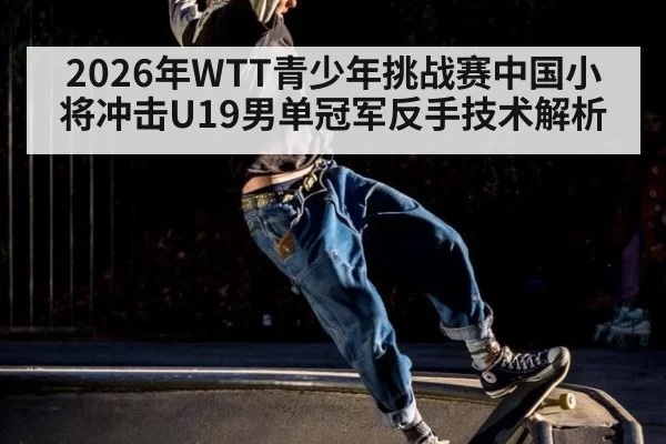 2026年WTT青少年挑战赛中国小将冲击U19男单冠军反手技术解析